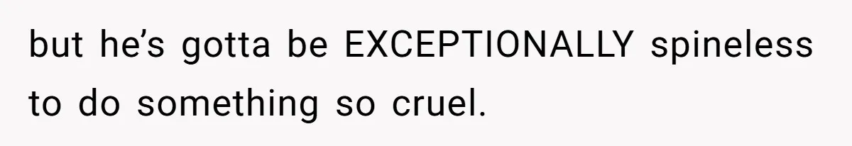 but he’s gotta be EXCEPTIONALLY spineless to do something so cruel.
