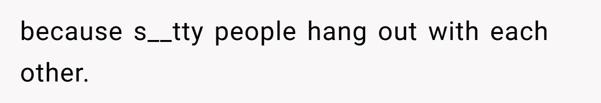 because s__tty people hang out with each other.