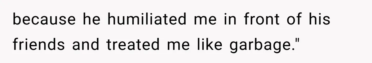 because he humiliated me in front of his friends and treated me like garbage."