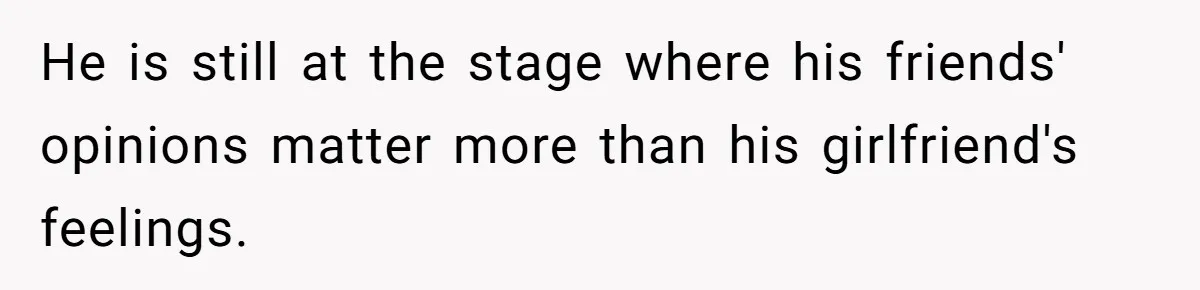 He is still at the stage where his friends' opinions matter more than his girlfriend's feelings.
