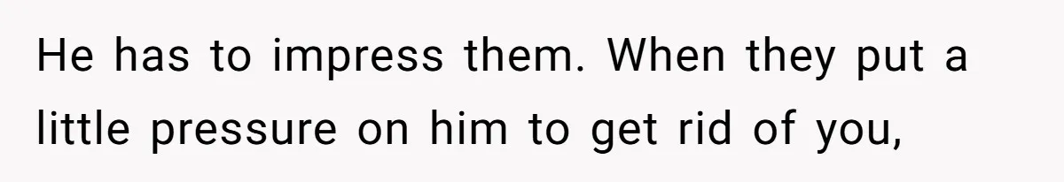 He has to impress them. When they put a little pressure on him to get rid of you,
