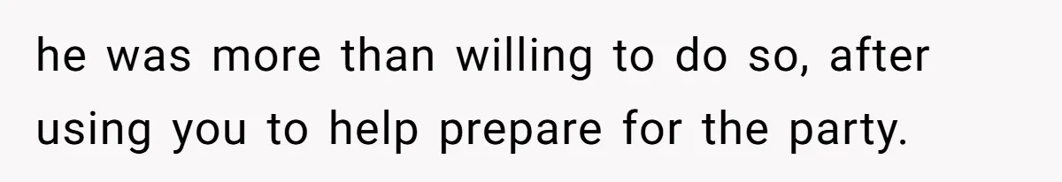 he was more than willing to do so, after using you to help prepare for the party.