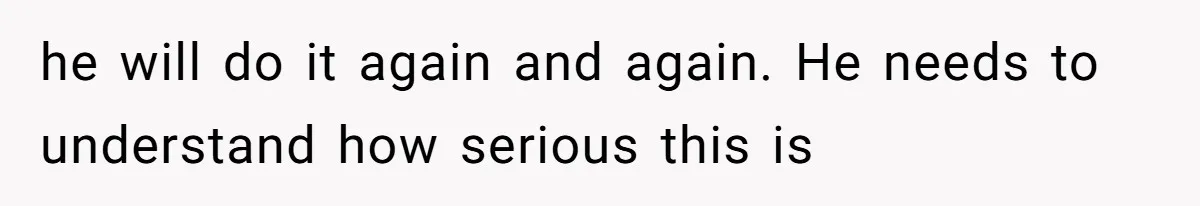 he will do it again and again. He needs to understand how serious this is