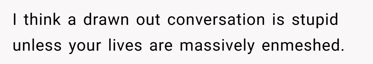 I think a drawn out conversation is stupid unless your lives are massively enmeshed.