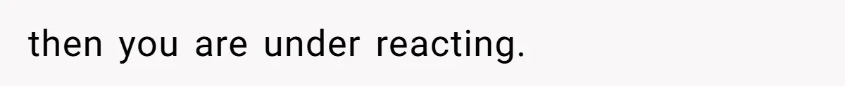 then you are under reacting.