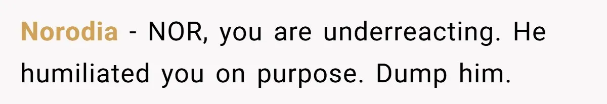Norodia − NOR, you are underreacting. He humiliated you on purpose. Dump him.