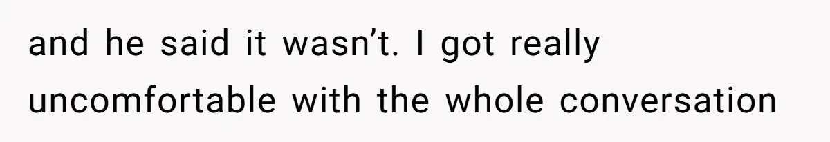 and he said it wasn’t. I got really uncomfortable with the whole conversation