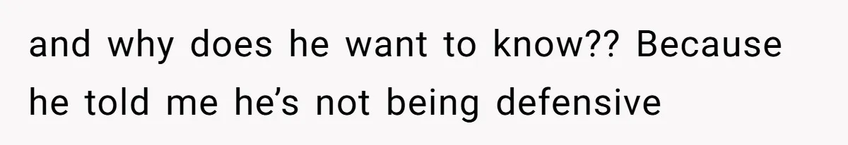 and why does he want to know?? Because he told me he’s not being defensive