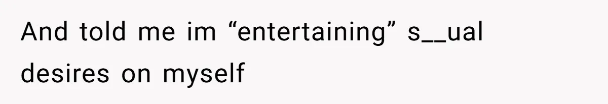 And told me im “entertaining” s__ual desires on myself