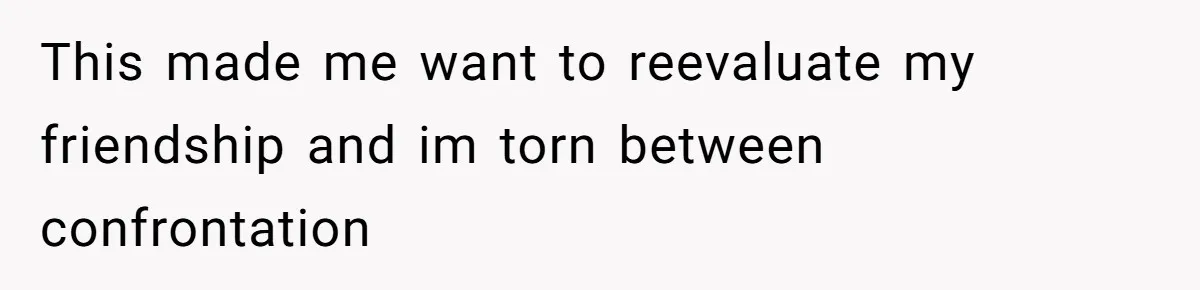 This made me want to reevaluate my friendship and im torn between confrontation