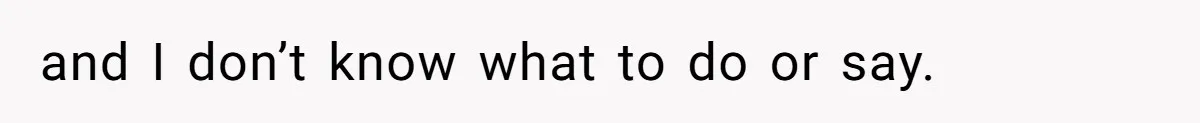 and I don’t know what to do or say.