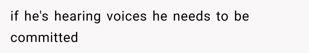 if he's hearing voices he needs to be committed