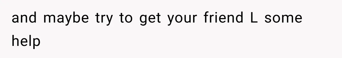 and maybe try to get your friend L some help