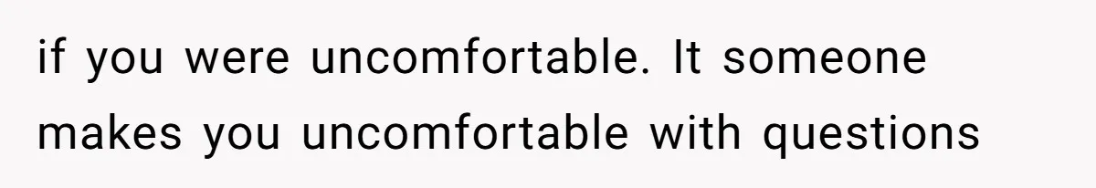 if you were uncomfortable. It someone makes you uncomfortable with questions