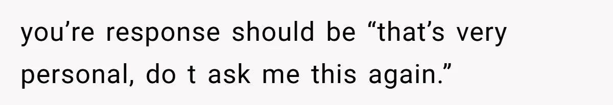 you’re response should be “that’s very personal, do t ask me this again.”