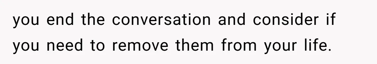 you end the conversation and consider if you need to remove them from your life.