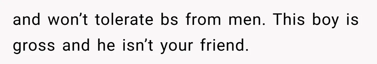 and won’t tolerate bs from men. This boy is gross and he isn’t your friend.