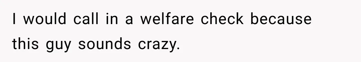 I would call in a welfare check because this guy sounds crazy.