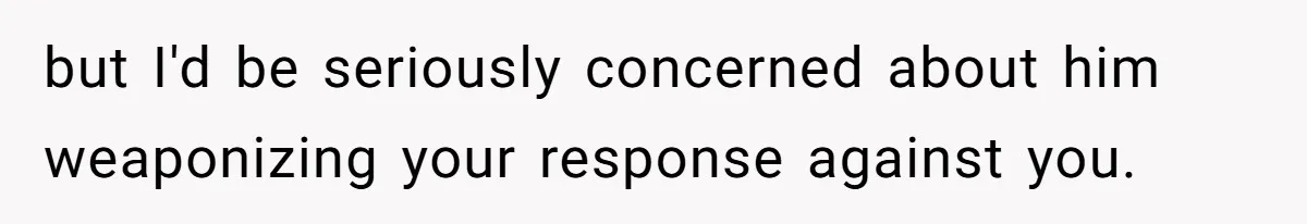 but I'd be seriously concerned about him weaponizing your response against you.