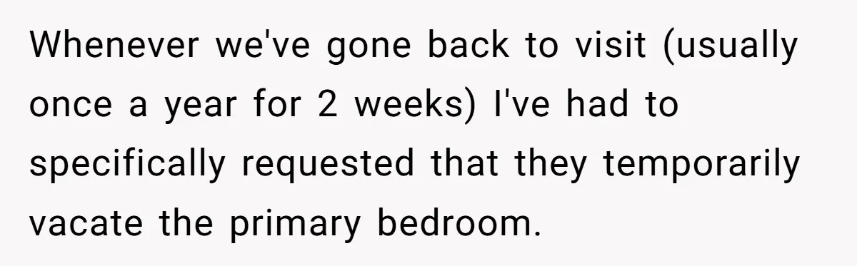 Whenever we've gone back to visit (usually once a year for 2 weeks) I've had to specifically requested that they temporarily vacate the primary bedroom.
