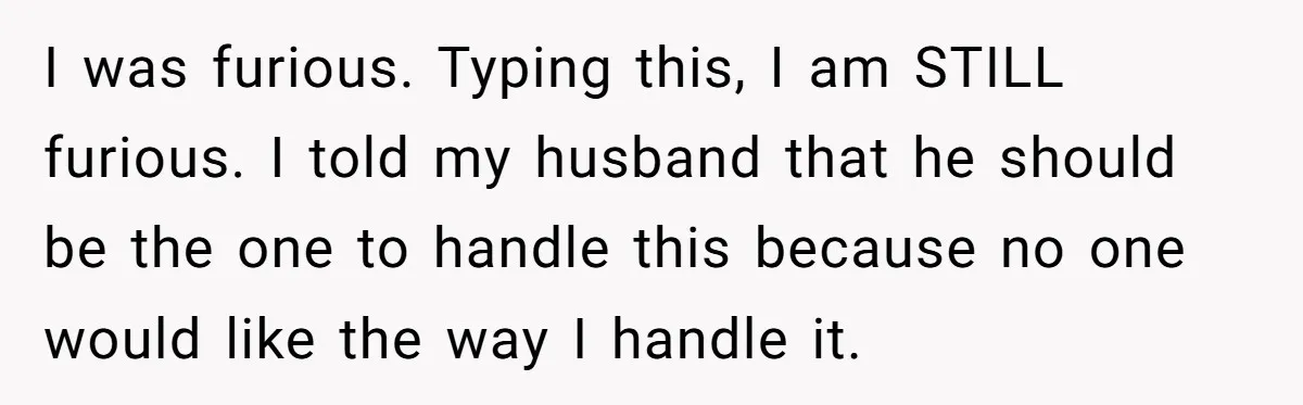 I was furious. Typing this, I am STILL furious. I told my husband that he should be the one to handle this because no one would like the way I...