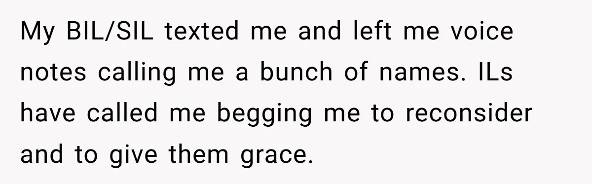 My BIL/SIL texted me and left me voice notes calling me a bunch of names. ILs have called me begging me to reconsider and to give them grace.