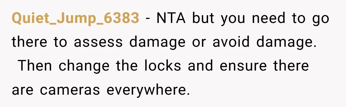 Quiet_Jump_6383 − NTA but you need to go there to assess damage or avoid damage.  Then change the locks and ensure there are cameras everywhere.