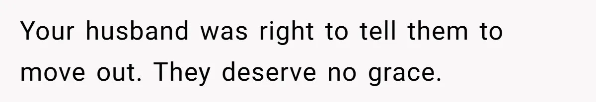 Your husband was right to tell them to move out. They deserve no grace.