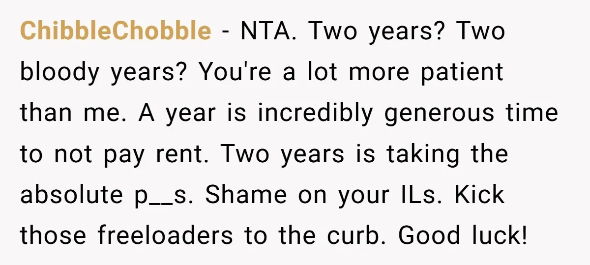 ChibbleChobble − NTA. Two years? Two bloody years? You're a lot more patient than me. A year is incredibly generous time to not pay rent. Two years is taking the...