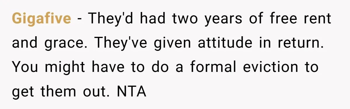 Gigafive − They'd had two years of free rent and grace. They've given attitude in return. You might have to do a formal eviction to get them out. NTA