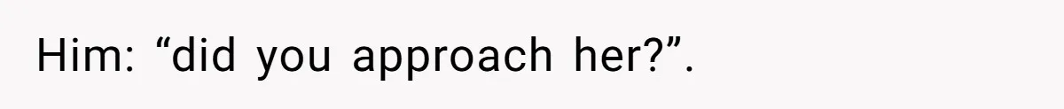 Him: “did you approach her?”.