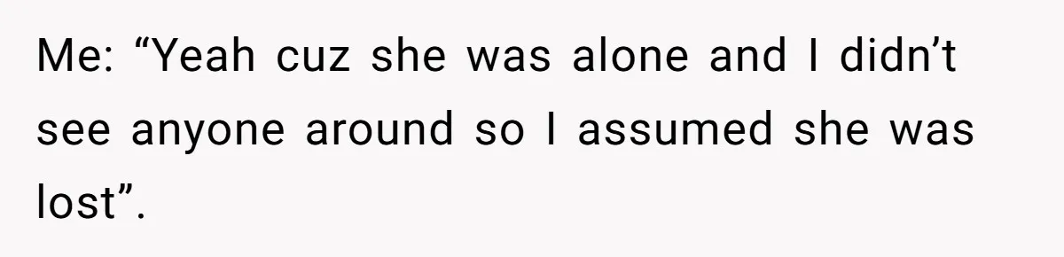 Me: “Yeah cuz she was alone and I didn’t see anyone around so I assumed she was lost”.