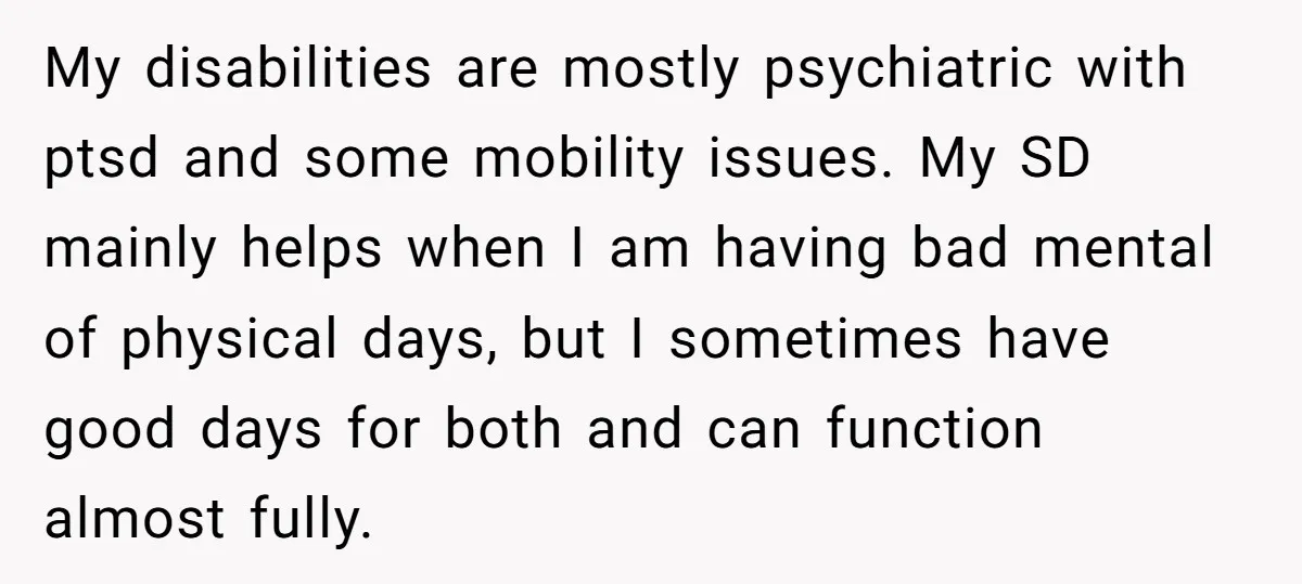 My disabilities are mostly psychiatric with ptsd and some mobility issues. My SD mainly helps when I am having bad mental of physical days, but I sometimes have good days...