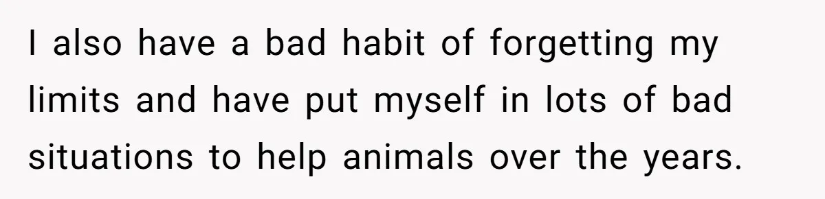 I also have a bad habit of forgetting my limits and have put myself in lots of bad situations to help animals over the years.
