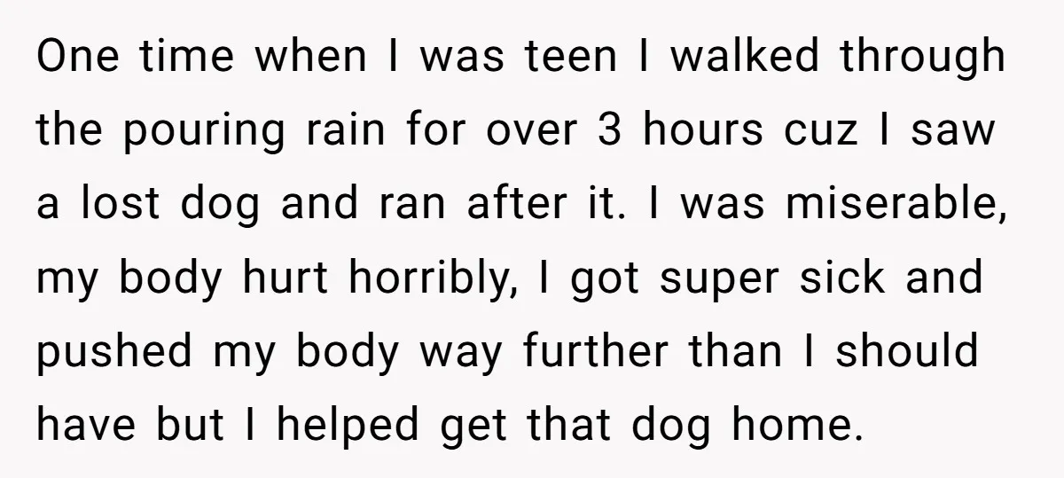 One time when I was teen I walked through the pouring rain for over 3 hours cuz I saw a lost dog and ran after it. I was miserable, my...