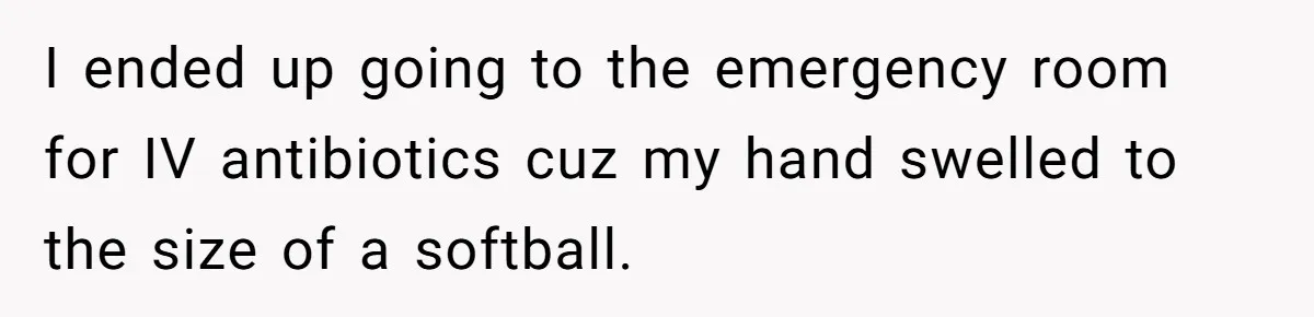 I ended up going to the emergency room for IV antibiotics cuz my hand swelled to the size of a softball.