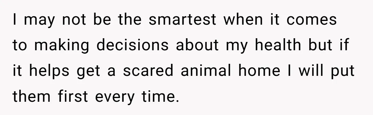 I may not be the smartest when it comes to making decisions about my health but if it helps get a scared animal home I will put them first every...