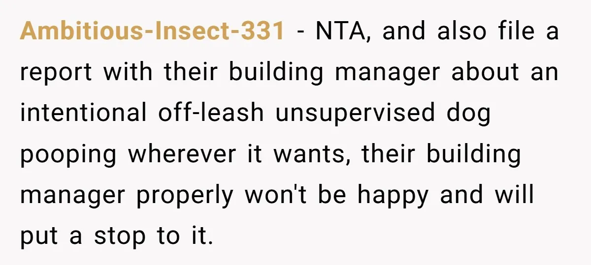 Ambitious-Insect-331 − NTA, and also file a report with their building manager about an intentional off-leash unsupervised dog pooping wherever it wants, their building manager properly won't be happy and...