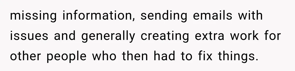 missing information, sending emails with issues and generally creating extra work for other people who then had to fix things.