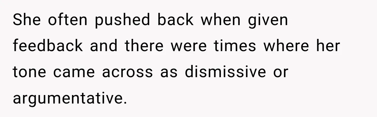 She often pushed back when given feedback and there were times where her tone came across as dismissive or argumentative.