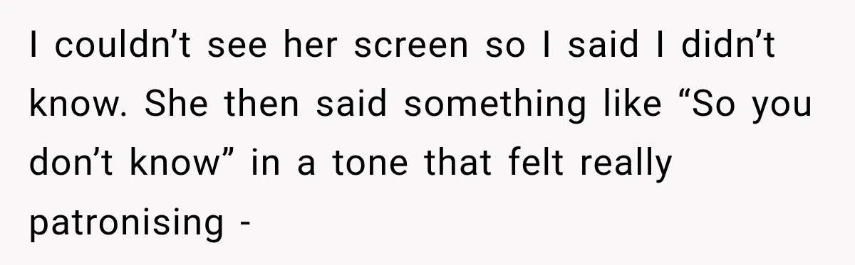 I couldn’t see her screen so I said I didn’t know. She then said something like “So you don’t know” in a tone that felt really patronising -