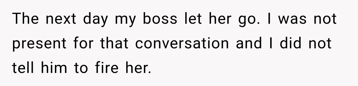 The next day my boss let her go. I was not present for that conversation and I did not tell him to fire her.