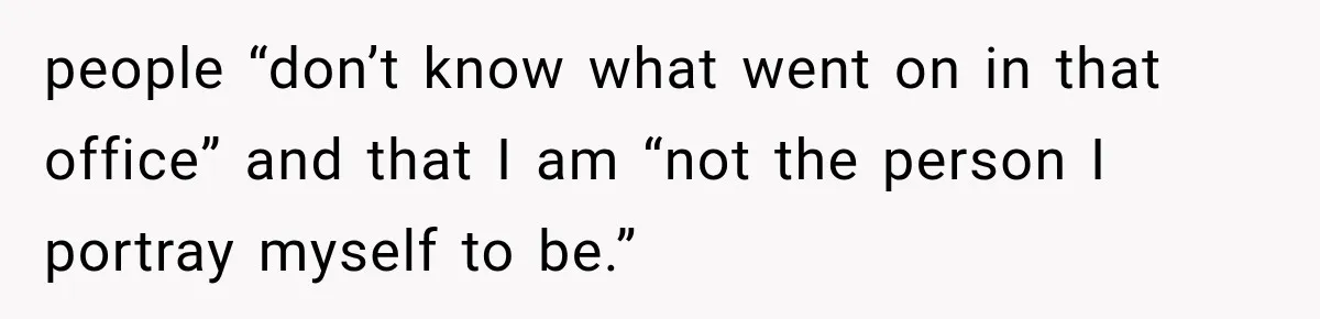 people “don’t know what went on in that office” and that I am “not the person I portray myself to be.”