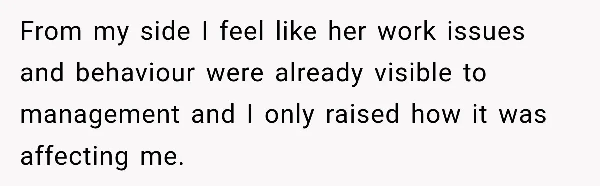 From my side I feel like her work issues and behaviour were already visible to management and I only raised how it was affecting me.