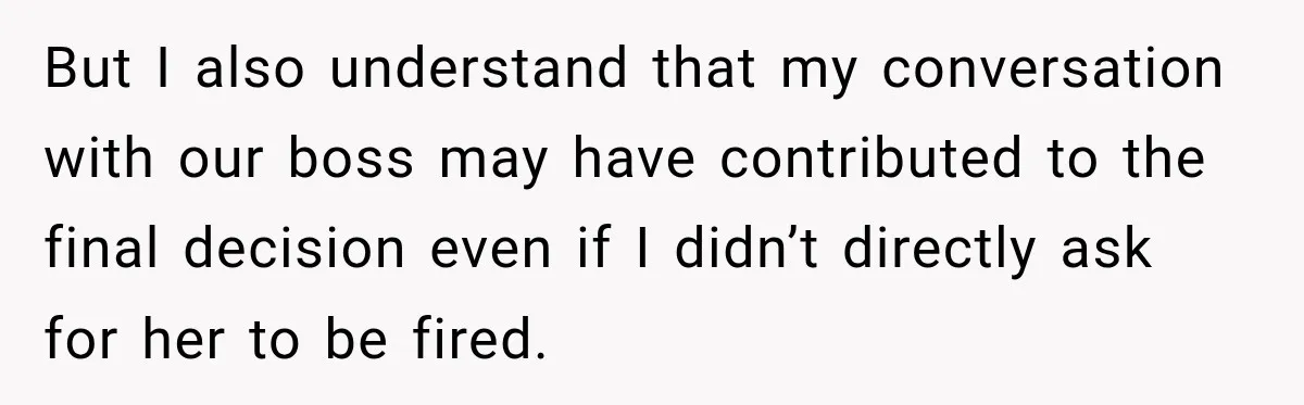But I also understand that my conversation with our boss may have contributed to the final decision even if I didn’t directly ask for her to be fired.