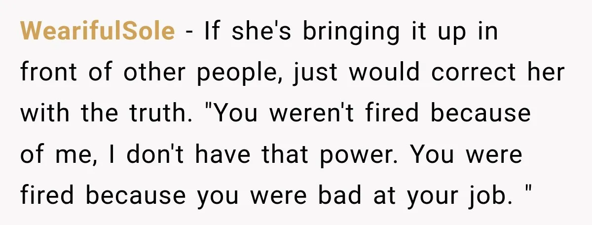 WearifulSole − If she's bringing it up in front of other people, just would correct her with the truth. "You weren't fired because of me, I don't have that power....