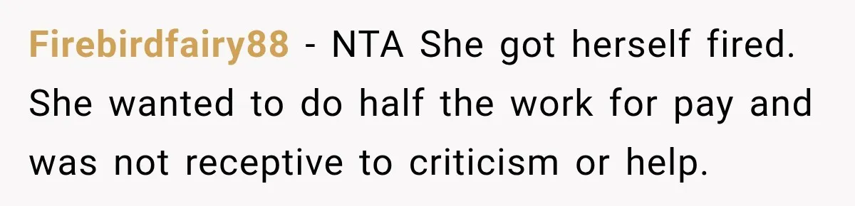Firebirdfairy88 − NTA She got herself fired. She wanted to do half the work for pay and was not receptive to criticism or help.