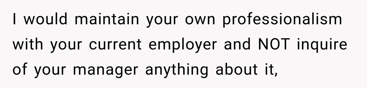 I would maintain your own professionalism with your current employer and NOT inquire of your manager anything about it,
