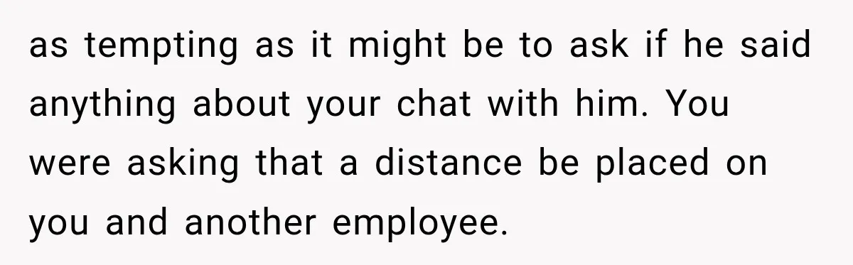as tempting as it might be to ask if he said anything about your chat with him. You were asking that a distance be placed on you and another employee.