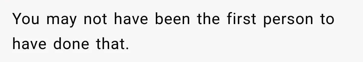 You may not have been the first person to have done that.
